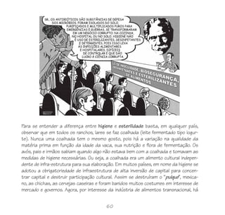 Para se entender a diferença entre higiene e esterilidade basta, em qualquer país,
observar que em todos os ranchos, lares se faz coalhada (leite fermentado tipo iogur-
te). Nunca uma coalhada tem o mesmo gosto, pois há a variação na qualidade da
matéria prima em função da idade da vaca, sua nutrição e flora de fermentação. Os
avós, pais e irmãos sabiam quando algo não estava bem com a coalhada e tomavam as
medidas de higiene necessárias. Ou seja, a coalhada era um alimento cultural indepen-
dente de infra-estrutura para sua elaboração. Em muitos países, em nome da higiene se
adotou a obrigatoriedade de infraestrutura de alta inversão de capital para concen-
trar capital e destruir participação cultural. Assim se destruíram o “pulque”, mexica-
no, as chichas, as cervejas caseiras e foram banidos muitos costumes em interesse de
mercado e governos. Agora, por interesse da indústria de alimentos transnacional, há


                                         60
 
