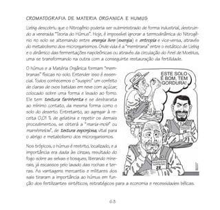 CROMATOGRAFIA DE MATERIA ORGANICA E HUMUS
Liebig descobriu que o Nitrogênio poderia ser subministrado de forma industrial, destruin-
do a venerada “Teoria do Húmus”. Hoje, é impossível ignorar a termodinâmica do Nitrogê-
nio no solo se alternando entre energia livre (exergia) e entropia e vice-versa, através
do metabolismo dos microrganismos. Onde vida é a “membrana” entre o estático de Liebig
e o dinâmico das fermentações napoleônicas ou através da circulação do Anel de Moebius,
uma se transformando na outra com a conseguinte restauração da fertilidade.
O húmus e a Matéria Orgânica formam “mem-
branas” físicas no solo. Entender isso é essen-
cial. Todos conhecemos o “suspiro” um confeito
de claras de ovos batidas em neve com açúcar,
colocado sobre uma forma e levado ao forno.
Ele tem textura farinhenta e se desbarata
ao mínimo contato, da mesma forma como o
solo do deserto. Entretanto, ao agregar à re-
ceita 0,01 % de gelatina e repetir os demais
procedimentos, se obterá a “maria-mole” ou
marshmelow”, de textura esponjosa, vital para
o abrigo e metabolismo dos microrganismos.
Nos trópicos, o húmus é restrito, localizado, e a
importância era dada às cinzas, resultado do
fogo sobre as selvas e bosques, liberando mine-
rais, já escassos pelo lavado das rochas e ter-
ras. As vantagens mercantis e militares dos
sais tiraram a importância ao húmus em fun-
ção dos fertilizantes sintéticos, estratégicos para a economia e necessidades bélicas.


                                           63
 