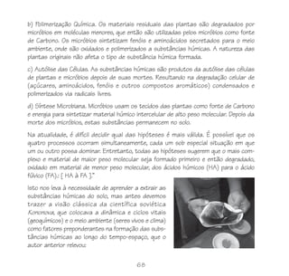 b) Polimerização Química. Os materiais residuais das plantas são degradados por
micróbios em moléculas menores, que então são utilizadas pelos micróbios como fonte
de Carbono. Os micróbios sintetizam fenóis e aminoácidos secretados para o meio
ambiente, onde são oxidados e polimerizados a substâncias húmicas. A natureza das
plantas originais não afeta o tipo de substância húmica formada.
c) Autólise das Células. As substâncias húmicas são produtos da autólise das células
de plantas e micróbios depois de suas mortes. Resultando na degradação celular de
(açúcares, aminoácidos, fenóis e outros compostos aromáticos) condensados e
polimerizados via radicais livres.
d) Síntese Microbiana. Micróbios usam os tecidos das plantas como fonte de Carbono
e energia para sintetizar material húmico intercelular de alto peso molecular. Depois da
morte dos micróbios, estas substâncias permanecem no solo.
Na atualidade, é difícil decidir qual das hipóteses é mais válida. É possível que os
quatro processos ocorram simultaneamente, cada um sob especial situação em que
um ou outro possa dominar. Entretanto, todas as hipóteses sugerem que o mais com-
plexo e material de maior peso molecular seja formado primeiro e então degradado,
oxidado em material de menor peso molecular, dos ácidos húmicos (HA) para o ácido
fúlvico (FA).: [ HA à FA ].”
Isto nos leva à necessidade de aprender a extrair as
substâncias húmicas do solo, mas antes devemos
trazer a visão clássica da científica soviética
Kononova, que colocava a dinâmica e ciclos vitais
(geoquímicos) e o meio ambiente (seres vivos e clima)
como fatores preponderantes na formação das subs-
tâncias húmicas ao longo do tempo-espaço, que o
autor anterior relevou:

                                          68
 