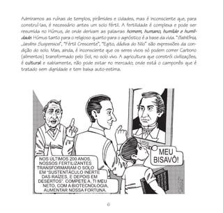 Admiramos as ruínas de templos, pirâmides e cidades, mas é inconsciente que, para
construí-las, é necessário antes um solo fértil. A fertilidade é complexa e pode ser
resumida no Húmus, de onde derivam as palavras homem, humano, humilde e humil-
dade. Húmus tanto para o religioso quanto para o agnóstico é a base da vida. “Babilônia,
Jardins Suspensos”, “Fértil Crescente”, “Egito, dádiva do Nilo” são expressões da con-
dição do solo. Mas, ainda, é inconsciente que os seres vivos só podem comer Carbono
(alimentos) transformado pelo Sol, no solo vivo. A agricultura que constrói civilizações,
é cultural e sabiamente, não pode estar no mercado; onde está o camponês que é
tratado sem dignidade e tem baixa auto-estima.




                                           6
 