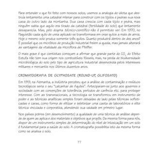 Para entender o que foi feito com nossos solos, usemos a analogia do idiota que des-
truía lentamente uma catedral milenar para construir com os tijolos e pedras sua nova
casa do outro lado da montanha. Sua casa crescia com cada tijolo e pedra, mas
ninguém sabia que aquilo era tirado da catedral (fertilidade do solo) que lentamente
desaparecia. Mas, pelo dogma técnico-científico não é permitido ver: Em 1970, no
Paquistão cada quilo de ureia aplicado se transformava em onze quilos a mais de arroz.
Hoje o mesmo solo produz somente três quilos. Quanto produzirá dentro de dez anos?
É possível que os micróbios de produção industrial freiem a queda, mas jamais alterará
as vantagens da vitalidade da microflora de Pfeiffer.
O mais grave é que cientistas começam a afirmar que grande parte do CO2 do Efeito
Estufa não tem sua origem nos combustíveis fósseis, mas, na perda de biodiversidade
microbiológica do solo pelo tipo de agricultura industrial desenvolvida pelos interesses
militares e mercantis nos últimos duzentos anos.

CROMATOGRAFIA DE GLYPHOSATE (ROUND-UP, GLIFOSATO)
Em 1919, na Alemanha, a indústria percebeu que a análise de contaminação e resíduos
tecnológicos seria o seu “calcanhar de Aquiles”. Anteciparam-se junto aos governos e
sociedade com as convenções de tolerância, períodos de carência etc. para proteger
interesse. Com as transnacionais, a tecnologia se transformou em instrumento de
poder e as técnicas analíticas simples foram deixadas de lado pelas técnicas sofisti-
cadas e caras, como forma de elitizar e seletivizar uma casta de laboratórios e elite
técnica vinculada e corporativa, atendendo sua vaidade em primeiro lugar.
Nos países pobres (em desenvolvimento) a qualidade de uma técnica de análise depen-
de de quem as aplica e dos materiais e objetivos que propõe. Da mesma forma para nós,
dispor de um instrumento simples de determinação do nível de intoxicação em um solo
é fundamental para a saúde do solo. A cromatografia possibilita isto da mesma forma
como se analisa o solo.

                                          77
 