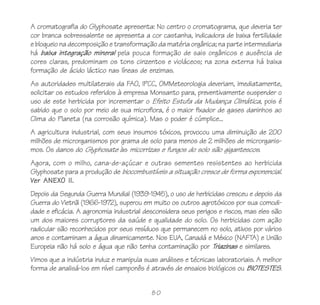 A cromatografia do Glyphosate apresenta: No centro o cromatograma, que deveria ter
cor branca sobressalente se apresenta a cor castanha, indicadora de baixa fertilidade
e bloqueio na decomposição e transformação da matéria orgânica; na parte intermediaria
há baixa integração mineral pela pouca formação de sais orgânicos e ausência de
cores claras, predominam os tons cinzentos e violáceos; na zona externa há baixa
formação de ácido láctico nas líneas de enzimas.
As autoridades multilaterais da FAO, IPCC, OMMeteorologia deveriam, imediatamente,
solicitar os estudos referidos à empresa Monsanto para, preventivamente suspender o
uso de este herbicida por incrementar o Efeito Estufa da Mudança Climática, pois é
sabido que o solo por meio de sua microflora, é o maior fixador de gases daninhos ao
Clima do Planeta (na corrosão química). Mas o poder é cúmplice...
A agricultura industrial, com seus insumos tóxicos, provocou uma diminuição de 200
milhões de microrganismos por grama de solo para menos de 2 milhões de microrganis-
mos. Os danos do Glyphosate às micorrizas e fungos do solo são gigantescos.
Agora, com o milho, cana-de-açúcar e outras sementes resistentes ao herbicida
Glyphosate para a produção de biocombustíveis a situação cresce de forma exponencial.
Ver ANEXO II.
Depois da Segunda Guerra Mundial (1939-1945), o uso de herbicidas cresceu e depois da
Guerra do Vietnã (1966-1972), superou em muito os outros agrotóxicos por sua comodi-
dade e eficácia. A agronomia industrial desconsidera seus perigos e riscos, mas eles são
um dos maiores corruptores da saúde e qualidade do solo. Os herbicidas com ação
radicular são reconhecidos por seus resíduos que permanecem no solo, ativos por vários
anos e contaminam a água dinamicamente. Nos EUA, Canadá e México (NAFTA) e União
Europeia não há solo e água que não tenha contaminação por Triazinas e similares.
Vimos que a indústria induz e manipula suas análises e técnicas laboratoriais. A melhor
forma de analisá-los em nível camponês é através de ensaios biológicos ou BIOTESTES.


                                          80
 