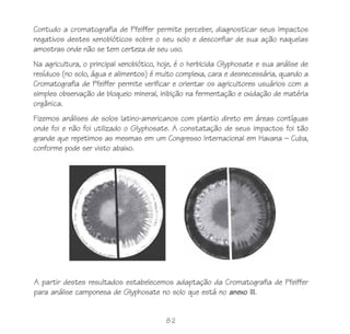 Contudo a cromatografia de Pfeiffer permite perceber, diagnosticar seus impactos
negativos destes xenobióticos sobre o seu solo e desconfiar de sua ação naquelas
amostras onde não se tem certeza de seu uso.
Na agricultura, o principal xenobiótico, hoje, é o herbicida Glyphosate e sua análise de
resíduos (no solo, água e alimentos) é muito complexa, cara e desnecessária, quando a
Cromatografia de Pfeiffer permite verificar e orientar os agricultores usuários com a
simples observação de bloqueio mineral, inibição na fermentação e oxidação de matéria
orgânica.
Fizemos análises de solos latino-americanos com plantio direto em áreas contíguas
onde foi e não foi utilizado o Glyphosate. A constatação de seus impactos foi tão
grande que repetimos as mesmas em um Congresso Internacional em Havana – Cuba,
conforme pode ser visto abaixo.




A partir destes resultados estabelecemos adaptação da Cromatografia de Pfeiffer
para análise camponesa de Glyphosate no solo que está no anexo III.


                                          82
 