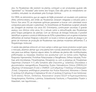 dos. As fitoalexinas não existem na planta, começam a ser produzidas quando são
“agredidas” ou “eliciadas” pela toxina dos fungos. Elas são parte do metabolismo se-
cundário, estudado na atualidade pela Ecologia Química.
Em 1958, se demonstrou que as vagens de feijão produziam um exudado com poderoso
efeito antimicrobiano, até então as fitoalexinas estavam relegadas a estudos para o
futuro. Nos anos 70, as empresas químicas passaram a buscar com celeridade novos
compostos para estudar e patentear. As biossínteses de fitoalexinas surgiram através
da clonagem de enzimas nos anos 80. Entretanto, continuaram secretas. O grande
avanço, nos últimos vinte anos, foi o estudo sobre a detoxificação das fitoalexinas
pelos fungos patógenos às plantas. Com as técnicas de biologia molecular, é possível
identificar os genes e construir bibliotecas de ADNc e plasmídeos com os genes mutantes
deficientes de toxinas fúngicas e descobrir os locais e número de genes de ataque e os
genes de interesse de produção de fitoalexinas nas plantas mutantes deficientes. É a
fitopatologia molecular.
A saúde das plantas entra em um novo campo e antes que novos produtos surjam para
o mercado, devemos alertar que uma planta bem nutrida desenvolve mecanismos natu-
rais para sua defesa. Vejamos alguns deles: As defesas da planta são multifacetadas,
préformadas ou induzidas. Devemos nos acostumar com os nomes como: Papilhae,
Resposta Hipersensível, Proteínas Relacionadas a Patogêneses, Defesa Induzida, Prote-
ínas anti-microbianas, Fitoanticipinas, Eliciadores ou com a presença de Fitoalexinas:
Saponinas (Avenacin A-1) alfa tomatine alfa Chaconine - solanina); Glicosídeos e
glucosinolatos cianogenéticos, Brassinina; Ácidos Hidroxámicos Cíclicos (DIBOA(2,4-
dihydroxy-1,4-benzoxazin-3-one) e DIMBOA (2,4-dihydroxy-7-methoxy-1,4-benzoxazin-
3-one). Compostos antifúngicos presentes nos frutos Resorcinol, Monoenes e Dienes
(1-acetoxy-2,4-dihydroxy-n-heptadeca-16-ene e1-acetoxy-2-hydroxy-4-oxo-heneicosa-
12,15-diene); Persin, Stilbenos, Resveratrol (trans-3,5,4'-trihydroxystilbene);
Sesquiterpenos, Rishitina, Lubimina, Solavetivona; Kievitone, e Phaseolidina Pisatin e
Maackiain, nas leguminosas…


                                          91
 