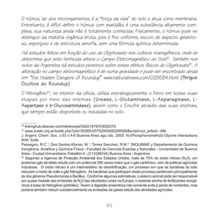 O húmus, lar dos microrganismos, é a “força da vida” do solo e atua como membrana.
Entretanto, é difícil definir o húmus com exatidão; é uma substância altamente com-
plexa, sua natureza ainda não é totalmente conhecida. Fisicamente, o húmus pode se
distinguir da matéria orgânica bruta, pois é fino uniforme, escuro de aspecto gelatino-
so, esponjoso e de estrutura amorfa, sem uma fórmula química determinada.
Há estudos feitos em função do uso de Glyphosate nos cultivos transgênicos, onde se
determina que este herbicida altera o Campo Eletromagnético do Solo18. Também nos
solos da Argentina há estudos pioneiros sobre estes efeitos físicos do Glyphosate19. A
alteração no campo eletromagnético é de suma gravidade e pode ser encontrado ainda
em “The Hidden Dangers of Roundup” www.naturalnews.com/025534.html (Perigos
Ocultos do Roundup)
O Nitrogênio20, no interior da célula, utiliza estrategicamente o Ferro em todas suas
etapas por meio das enzimas (Urease, L-Glutaminase, L-Asparaginase, L-
Aspartase e b-Glucosaminidase), assim como o Enxofre através das suas enzimas,
que sempre estão disponíveis ou induzidas no solo.

18
   linkinghub.elsevier.com/retrieve/pii/S0021979703002078.
19
   www.scielo.org.ar/scielo.php?pid=S0365-03752005000200006&script=sci_arttext - 48k
J. Argent. Chem. Soc. v.93 n.4-6 Buenos Aires ago./dic. 2005 N-(Phosphonomethyl) Glycine Interactions
With Soils
Pessagno, R.C.1; Dos Santos Afonso, M.1; Torres Sanchez, R.M.2 1INQUIMAE y Departamento de Química
Inorgánica, Analítica y Química Física - Facultad de Ciencias Exactas y Naturales - Universidad de Buenos
Aires - Ciudad Universitaria, Pabellón II - (C1428EHA) Buenos Aires - Argentina
20
   Segundo a Agencia de Proteção Ambiental dos Estados Unidos, mais de 70% do óxido nitroso (N20), um
poderoso gás de efeito estufa com um potencial 280 vezes maior que o gás carbônico, vem de práticas agrícolas
industriais. O óxido nitroso é um intermediário da desnitrificação, um processo em que as bactérias do solo
reduzem o óxido de volta a gás Nitrogênio. As bactérias que participam deste processo pertencem principalmente
às dos gêneros Pseudomonas e Bacillus. Conforme algumas estimativas, o esterco animal pode ser responsável
por quase metade das emissões de N20 das atividades rurais na Europa; o restante adviria de fertilizantes inorgâ-
nicos à base de Nitrogênio (petróleo). Assim a digestão anaeróbica não somente evita a perda de nutrientes, mas
poderia também reduzir substancialmente as emissões de gases estufa das atividades agrícolas.



                                                      92
 