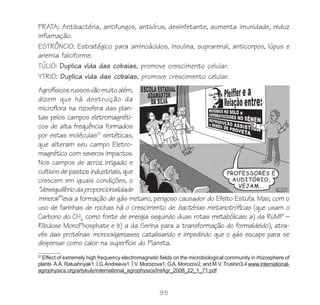 PRATA: Antibactéria, antifungos, antivírus, desinfetante, aumenta imunidade, reduz
inflamação.
ESTRÔNCIO: Estratégico para aminoácidos, insulina, suprarenal, anticorpos, lúpus e
anemia falciforme.
TÚLIO: Duplica vida das cobaias, promove crescimento celular.
YTRIO: Duplica vida das cobaias, promove crescimento celular.
Agrofísicos russos vão muito além,
dizem que há destruição da
microflora na rizosfera das plan-
tas pelos campos eletromagnéti-
cos de alta frequência formados
por estas moléculas21 sintéticas,
que alteram seu campo Eletro-
magnético com severos impactos.
Nos campos de arroz irrigado e
cultivos de pastos industriais, que
crescem em iguais condições, o
“desequilíbrio da proporcionalidade
mineral” leva a formação de gás metano, perigoso causador do Efeito Estufa. Mas, com o
uso de farinhas de rochas há o crescimento de bactérias metanotróficas (que usam o
Carbono do CH4 como fonte de energia seguindo duas rotas metabólicas: a) da RuMP –
Ribulose MonoPhosphate e b) a da Serina para a transformação do formaldeido), atra-
vés das proteínas monooxigenases, catalisando e impedindo que o gás escape para se
dispersar como calor na superfície do Planeta.
21
  Effect of extremely high frequency electromagnetic fields on the microbiological community in rhizosphere of
plants À.À. Ratushnyak1, Ì.G. Andreeva1, Î.V. Morozova1, G.A. Morozov2, and M.V. Trushin3,4 www.international-
agrophysics.org/artykuly/international_agrophysics/IntAgr_2008_22_1_71.pdf



                                                     95
 