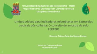 1
Limites críticos para indicadores microbianos em Latossolos
tropicais pós-colheita: O conceito de amostra de solo
FERTBIO
Discente:Tatiana Reis dos Santos Bastos
 