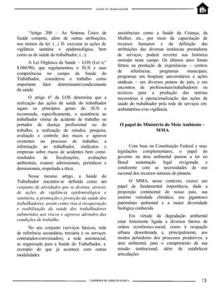 “Artigo 200 – Ao Sistema Único de            assistênciais como a Saúde da Criança, da
Saúde compete, além de outras atribuições,          Mulher, etc., por meio da capacitação de
nos termos da lei: (...) II- executar as ações de   recursos humanos e da definição das
vigilância sanitária e epidemiológica, bem          atribuições das diversas instâncias prestadoras
como as de saúde do trabalhador; (...).             de serviços, poderá reverter sua histórica
                                                    omissão neste campo. Os últimos anos foram
      A Lei Orgânica da Saúde – LOS (Lei n.º
                                                    férteis na produção de experiências – centros
8.080/90), que regulamentou o SUS e suas
                                                    de      referências,    programas   municipais,
competências no campo da Saúde do
Trabalhador, considerou o trabalho como             programas em hospitais universitários e ações
importante fator determinante/condicionante         sindicais – em diversos pontos do país, e em
da saúde.                                           encontros de profissionais/trabalhadores ou
                                                    técnicos para a produção das normas
       O artigo 6º da LOS determina que a           necessárias à operacionalização das ações de
realização das ações de saúde do trabalhador        saúde do trabalhador pela rede de serviços em
sigam os princípios gerais do SUS e                 ambulatórios e/ou vigilância.
recomenda, especificamente, a assistência ao
trabalhador vítima de acidente de trabalho ou
portador de doença profissional ou do                O papel do Ministério do Meio Ambiente –
trabalho; a realização de estudos, pesquisa,                          MMA
avaliação e controle dos riscos e agravos
existentes no processo de trabalho; a
informação ao trabalhador, sindicatos e                    Com base na Constituição Federal e suas
empresas sobre riscos de acidentes bem como         legislações complementares, o papel do
resultados     de     fiscalizações, avaliações     governo na área ambiental passou a ter no
ambientais, exames admissionais, periódicos e       Brasil    sustentação     legal    revigorada e
demissionais, respeitada a ética.                   condizente com as necessidades de uso
                                                    racional dos recursos naturais do planeta.
      Nesse mesmo artigo, a Saúde do
Trabalhador encontra-se definida como um                  O MMA, nesse contexto, exerce um
conjunto de atividades que se destina, através      papel de fundamental importância, dada a
de ações de vigilância epidemiológica e             proporção continental de nosso país, sua
sanitária, à promoção e proteção da saúde dos       enorme variedade climática, seu gigantesco
trabalhadores, assim como visa à recuperação        patrimônio ambiental e a maior diversidade
e reabilitação da saúde dos trabalhadores           biológica conhecida.
submetidos aos riscos e agravos advindos das               Em virtude da degradação ambiental
condições de trabalho.                              estar fortemente ligada a diversos fatores de
      No seu conjunto (serviços básicos, rede       ordem econômico-social, como à ocupação
de referência secundária, terciária e os serviços   urbana desordenada e, principalmente, aos
contratados/conveniados), a rede assistencial,      modos poluidores dos processos produtivos, a
se organizada para a Saúde do Trabalhador, a        área ambiental, para o cumprimento de sua
exemplo do que já acontece com outras               missão institucional, além de estabelecer
modalidades                                         articulações
 