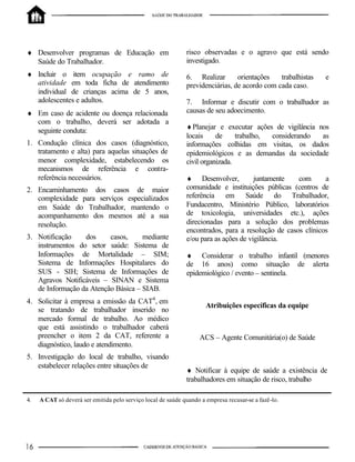 ♦ Desenvolver programas de Educação em                        risco observadas e o agravo que está sendo
  Saúde do Trabalhador.                                       investigado.
♦ Incluir o item ocupação e ramo de                           6. Realizar       orientações   trabalhistas   e
  atividade em toda ficha de atendimento                      previdenciárias, de acordo com cada caso.
  individual de crianças acima de 5 anos,
  adolescentes e adultos.                                     7. Informar e discutir com o trabalhador as
♦ Em caso de acidente ou doença relacionada                   causas de seu adoecimento.
  com o trabalho, deverá ser adotada a
                                                              ♦ Planejar e executar ações de vigilância nos
  seguinte conduta:
                                                              locais     de     trabalho, considerando   as
1. Condução clínica dos casos (diagnóstico,                   informações colhidas em visitas, os dados
   tratamento e alta) para aquelas situações de               epidemiológicos e as demandas da sociedade
   menor complexidade, estabelecendo os                       civil organizada.
   mecanismos de referência e contra-
   referência necessários.                                    ♦ Desenvolver,          juntamente   com      a
2. Encaminhamento dos casos de maior                          comunidade e instituições públicas (centros de
   complexidade para serviços especializados                  referência em Saúde do Trabalhador,
   em Saúde do Trabalhador, mantendo o                        Fundacentro, Ministério Público, laboratórios
   acompanhamento dos mesmos até a sua                        de toxicologia, universidades etc.), ações
   resolução.                                                 direcionadas para a solução dos problemas
                                                              encontrados, para a resolução de casos clínicos
3. Notificação    dos     casos,     mediante                 e/ou para as ações de vigilância.
   instrumentos do setor saúde: Sistema de
   Informações de Mortalidade – SIM;                          ♦ Considerar o trabalho infantil (menores
   Sistema de Informações Hospitalares do                     de 16 anos) como situação de alerta
   SUS - SIH; Sistema de Informações de                       epidemiológico / evento – sentinela.
   Agravos Notificáveis – SINAN e Sistema
   de Informação da Atenção Básica – SIAB.
4. Solicitar à empresa a emissão da CAT4 , em
                                                                      Atribuições específicas da equipe
   se tratando de trabalhador inserido no
   mercado formal de trabalho. Ao médico
   que está assistindo o trabalhador caberá
   preencher o item 2 da CAT, referente a                           ACS – Agente Comunitária(o) de Saúde
   diagnóstico, laudo e atendimento.
5. Investigação do local de trabalho, visando
   estabelecer relações entre situações de
                                                              ♦ Notificar à equipe de saúde a existência de
                                                              trabalhadores em situação de risco, trabalho

4.   A CAT só deverá ser emitida pelo serviço local de saúde quando a empresa recusar-se a fazê-lo.
 