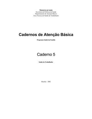 Ministério da Saúde
         Secretaria de Políticas de Saúde
        Departamento de Atenção Básica
      Área Técnica de Saúde do Trabalhador




Cadernos de Atenção Básica
           Programa Saúde da Família




           Caderno 5
             Saúde do Trabalhador




                 Brasília – 2002
 