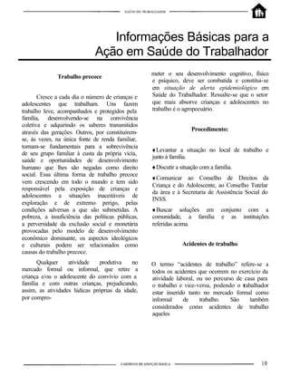 Informações Básicas para a
                              Ação em Saúde do Trabalhador
                                                   meter o seu desenvolvimento cognitivo, físico
              Trabalho precoce
                                                   e psíquico, deve ser combatida e constitui-se
                                                   em situação de alerta epidemiológico em
       Cresce a cada dia o número de crianças e    Saúde do Trabalhador. Ressalte-se que o setor
adolescentes que trabalham. Uns fazem              que mais absorve crianças e adolescentes no
trabalho leve, acompanhados e protegidos pela      trabalho é o agropecuário.
família, desenvolvendo-se na convivência
coletiva e adquirindo os saberes transmitidos
                                                                    Procedimento:
através das gerações. Outros, por constituírem-
se, às vezes, na única fonte de renda familiar,
tornam-se fundamentais para a sobrevivência
                                                   ♦Levantar a situação no local de trabalho e
de seu grupo familiar à custa da própria vicìa,
                                                   junto à família.
saúde e oportunidades de desenvolvimento
humano que lhes são negadas como direito           ♦Discutir a situação com a família.
social. Essa última forma de trabalho precoce
                                                   ♦Comunicar ao Conselho de Direitos da
vem crescendo em todo o mundo e tem sido
                                                   Criança e do Adolescente, ao Conselho Tutelar
responsável pela exposição de crianças e
                                                   da área e à Secretaria de Assistência Social do
adolescentes a situações inaceitáveis de
                                                   INSS.
exploração e de extremo perigo, pelas
condições adversas a que são submetidas. A         ♦Buscar soluções em           conjunto com a
pobreza, a insuficiência das políticas públicas,   comunidade, a família         e as instituições
a perversidade da exclusão social e monetária      referidas acima.
provocadas pelo modelo de desenvolvimento
econômico dominante, os aspectos ideológicos
e culturais podem ser relacionados como                         Acidentes de trabalho
causas do trabalho precoce.
      Qualquer     atividade    produtiva   no     O termo “acidentes de trabalho” refere-se a
mercado formal ou informal, que retire a           todos os acidentes que ocorrem no exercício da
criança e/ou o adolescente do convívio com a       atividade laboral, ou no percurso de casa para
família e com outras crianças, prejudicando,       o trabalho e vice-versa, podendo o trabalhador
assim, as atividades lúdicas próprias da idade,    estar inserido tanto no mercado formal como
por compro-                                        informal     de     trabalho.   São    também
                                                   considerados como acidentes de trabalho
                                                   aqueles
 