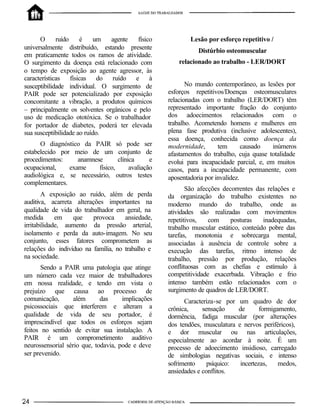 O      ruído    é    um   agente   físico            Lesão por esforço repetitivo /
universalmente distribuído, estando presente                  Distúrbio osteomuscular
em praticamente todos os ramos de atividade.
O surgimento da doença está relacionado com            relacionado ao trabalho - LER/DORT
o tempo de exposição ao agente agressor, às
características físicas do ruído e à
susceptibilidade individual. O surgimento de              No mundo contemporâneo, as lesões por
PAIR pode ser potencializado por exposição         esforços repetitivos/Doenças osteomusculares
concomitante a vibração, a produtos químicos       relacionadas com o trabalho (LER/DORT) têm
– principalmente os solventes orgânicos e pelo     representado importante fração do conjunto
uso de medicação ototóxica. Se o trabalhador       dos adoecimentos relacionados com o
for portador de diabetes, poderá ter elevada       trabalho. Acometendo homens e mulheres em
sua susceptibilidade ao ruído.                     plena fase produtiva (inclusive adolescentes),
                                                   essa doença, conhecida como doença da
      O diagnóstico da PAIR só pode ser            modernidade,       tem       causado   inúmeros
estabelecido por meio de um conjunto de            afastamentos do trabalho, cuja quase totalidade
procedimentos:     anamnese       clínica      e   evolui para incapacidade parcial, e, em muitos
ocupacional,    exame     físico,      avaliação   casos, para a incapacidade permanente, com
audiológica e, se necessário, outros testes        aposentadoria por invalidez.
complementares.
                                                          São afecções decorrentes das relações e
        A exposição ao ruído, além de perda        da organização do trabalho existentes no
auditiva, acarreta alterações importantes na       moderno mundo do trabalho, onde as
qualidade de vida do trabalhador em geral, na      atividades são realizadas com movimentos
medida       em   que     provoca    ansiedade,    repetitivos,   com     posturas    inadequadas,
irritabilidade, aumento da pressão arterial,       trabalho muscular estático, conteúdo pobre das
isolamento e perda da auto-imagem. No seu          tarefas, monotonia e sobrecarga mental,
conjunto, esses fatores comprometem as             associadas à ausência de controle sobre a
relações do indivíduo na família, no trabalho e    execução das tarefas, ritmo intenso de
na sociedade.                                      trabalho, pressão por produção, relações
       Sendo a PAIR uma patologia que atinge       conflituosas com as chefias e estímulo à
um número cada vez maior de trabalhadores          competitividade exacerbada. Vibração e frio
em nossa realidade, e tendo em vista o             intenso também estão relacionados com o
prejuízo que causa ao processo de                  surgimento de quadros de LER/DORT.
comunicação,       além      das     implicações         Caracteriza-se por um quadro de dor
psicossociais que interferem e alteram a           crônica,     sensação    de       formigamento,
qualidade de vida de seu portador, é               dormência, fadiga muscular (por alterações
imprescindível que todos os esforços sejam         dos tendões, musculatura e nervos periféricos),
feitos no sentido de evitar sua instalação. A      e dor muscular ou nas articulações,
PAIR é um comprometimento auditivo                 especialmente ao acordar à noite. É um
neurossensorial sério que, todavia, pode e deve    processo de adoecimento insidioso, carregado
ser prevenido.                                     de simbologias negativas sociais, e intenso
                                                   sofrimento     psíquico:  incertezas,    medos,
                                                   ansiedades e conflitos.
 