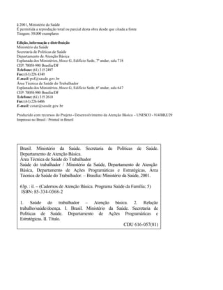 ã 2001, Ministério da Saúde
É permitida a reprodução total ou parcial desta obra desde que citada a fonte
Tiragem: 50.000 exemplares

Edição, informação e distribuição
Ministério da Saúde
Secretaria de Políticas de Saúde
Departamento de Atenção Básica
Esplanada dos Ministérios, bloco G, Edifício Sede, 7º andar, sala 718
CEP: 70058-900 Brasília/DF
Telefone: (61) 315 2497
Fax: (61) 226 4340
E-mail: psf@saude.gov.br
Área Técnica de Saúde do Trabalhador
Esplanada dos Ministérios, bloco G, Edifício Sede, 6º andar, sala 647
CEP: 70058-900 Brasília/DF
Telefone: (61) 315 2610
Fax: (61) 226 6406
E-mail: cosat@saude.gov.br

Produzido com recursos do Projeto - Desenvolvimento da Atenção Básica – UNESCO - 914/BRZ/29
Impresso no Brasil / Printed in Brazil




  Brasil. Ministério da Saúde. Secretaria de Políticas de Saúde.
  Departamento de Atenção Básica.
  Área Técnica de Saúde do Trabalhador
  Saúde do trabalhador / Ministério da Saúde, Departamento de Atenção
  Básica, Departamento de Ações Programáticas e Estratégicas, Área
  Técnica de Saúde do Trabalhador. – Brasília: Ministério da Saúde, 2001.

  63p. : il. – (Cadernos de Atenção Básica. Programa Saúde da Família; 5)
   ISBN: 85-334-0368-2

  1. Saúde do trabalhador – Atenção básica. 2. Relação
  trabalho/saúde/doença. I. Brasil. Ministério da Saúde. Secretaria de
  Políticas de Saúde. Departamento de Ações Programáticas e
  Estratégicas. II. Título.
                                                     CDU 616-057(81)
 