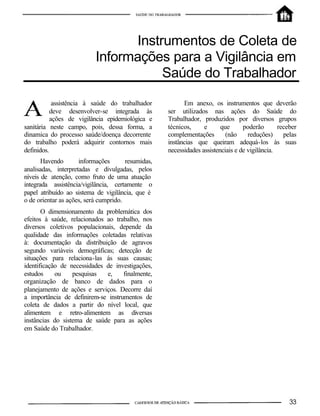 Instrumentos de Coleta de
                           Informações para a Vigilância em
                                       Saúde do Trabalhador

            assistência à saúde do trabalhador            Em anexo, os instrumentos que deverão
           deve desenvolver-se integrada às         ser utilizados nas ações do Saúde do
           ações de vigilância epidemiológica e     Trabalhador, produzidos por diversos grupos
sanitária neste campo, pois, dessa forma, a         técnicos,     e      que      poderão       receber
dinamica do processo saúde/doença decorrente        complementações        (não     reduções)     pelas
do trabalho poderá adquirir contornos mais          instâncias que queiram adequá-los às suas
definidos.                                          necessidades assistenciais e de vigilância.
       Havendo       informações       resumidas,
analisadas, interpretadas e divulgadas, pelos
níveis de atenção, como fruto de uma atuação
integrada assistência/vigilância, certamente o
papel atribuído ao sistema de vigilância, que é
o de orientar as ações, será cumprido.
       O dimensionamento da problemática dos
efeitos à saúde, relacionados ao trabalho, nos
diversos coletivos populacionais, depende da
qualidade das informações coletadas relativas
à: documentação da distribuição de agravos
segundo variáveis demográficas; detecção de
situações para relaciona-las ás suas causas;
identificação de necessidades de investigações,
estudos     ou    pesquisas   e,    finalmente,
organização de banco de dados para o
planejamento de ações e serviços. Decorre daí
a importância de definirem-se instrumentos de
coleta de dados a partir do nível local, que
alimentem e retro-alimentem as diversas
instâncias do sistema de saúde para as ações
em Saúde do Trabalhador.
 