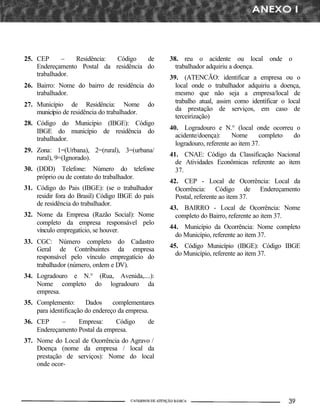 25. CEP      –   Residência: Código    de          38. reu o acidente ou local onde o
    Endereçamento Postal da residência do            trabalhador adquiriu a doença.
    trabalhador.                                   39. (ATENCÃO: identificar a empresa ou o
26. Bairro: Nome do bairro de residência do          local onde o trabalhador adquiriu a doença,
    trabalhador.                                     mesmo que não seja a empresa/local de
                                                     trabalho atual, assim como identificar o local
27. Município de Residência: Nome             do
                                                     da prestação de serviços, em caso de
    município de residência do trabalhador.
                                                     terceirização)
28. Código do Município (IBGE): Código
                                                   40. Logradouro e N.° (local onde ocorreu o
    IBGE do município de residência do
                                                     acidente/doença):     Nome      completo do
    trabalhador.
                                                     logradouro, referente ao item 37.
29. Zona: 1=(Urbana), 2=(rural), 3=(urbana/
                                                   41. CNAE: Código da Classificação Nacional
    rural), 9=(Ignorado).
                                                     de Atividades Econômicas referente ao item
30. (DDD) Telefone: Número do telefone               37.
    próprio ou de contato do trabalhador.
                                                   42. CEP - Local de Ocorrência: Local da
31. Código do Pais (IBGE): (se o trabalhador         Ocorrência: Código de Endereçamento
    residir fora do Brasil) Código IBGE do país      Postal, referente ao item 37.
    de residência do trabalhador.
                                                   43. BAIRRO - Local de Ocorrência: Nome
32. Nome da Empresa (Razão Social): Nome             completo do Bairro, referente ao item 37.
    completo da empresa responsável pelo
                                                   44. Município da Ocorrência: Nome completo
    vínculo empregatício, se houver.
                                                     do Município, referente ao item 37.
33. CGC: Número completo do Cadastro
                                                   45. Código Município (IBGE): Código IBGE
    Geral de Contribuintes da empresa
                                                     do Município, referente ao item 37.
    responsável pelo vínculo empregatício do
    trabalhador (número, ordem e DV).
34. Logradouro e N.° (Rua, Avenida,....):
    Nome completo do logradouro da
    empresa.
35. Complemento:       Dados     complementares
    para identificação do endereço da empresa.
36. CEP     –     Empresa:     Código         de
    Endereçamento Postal da empresa.
37. Nome do Local de Ocorrência do Agravo /
    Doença (nome da empresa / local da
    prestação de serviços): Nome do local
    onde ocor-
 