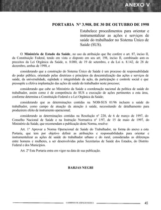 PORTARIA N° 3.908, DE 30 DE OUTUBRO DE 1998
                                                   Estabelece procedimentos para orientar e
                                                   instrumentalizar as ações e serviços de
                                                   saúde do trabalhador no Sistema Único de
                                                   Saúde (SUS).

      O Ministério de Estado da Saúde , no uso da atribuição que lhe confere o art. 87, inciso II,
da Constituição Federal, tendo em vista o disposto em seu art; 198, inciso II, combinado c os
                                                                                           om
preceitos da Lei Orgânica da Saúde, n. 8.080, de 19 de setembro, e da Lei n. 8.142, de 28 de
dezembro, ambas de 1990, e
      considerando que a construção do Sistema Único de Saúde é um processo de responsabilidade
do poder público, orientado pelas diretrizes e princípios da descentralização das ações e serviços de
saúde, da universalidade, eqüidade e integralidade da ação, da participação e controle social e que
pressupõe a efetiva implantação das ações de saúde do trabalhador neste processo;
      considerando que cabe ao Ministério da Saúde a coordenação nacional da política de saúde do
trabalhador, assim como é de competência do SUS a execução de ações pertinentes a esta área,
conforme determina a Constituição Federal e a Lei Orgânica da Saúde;
      considerando que as determinações contidas na NOB-SUS 01/96 incluem a saúde do
trabalhador, como campo de atuação da atenção à saúde, necessitando de detalhamento para
produzirem efeito de instrumento operacional;
      considerando as determinações contidas na Resolução nº 220, de 6 de março de 1997, do
Conselho Nacional de Saúde e na Instrução Normativa nº 1/97, de 15 de maio de 1997, do
Ministério da Saúde, que recomendam a publicação desta Norma, resolve:
      Art. 1° Aprovar a Norma Operacional de Saúde do Trabalhador, na forma do anexo a esta
Portaria, que tem por objetivo definir as atribuições e responsabilidades para orientar e
instrumentalizar as ações de saúde do trabalhador urbano e do rural, consideradas as diferenças
entre homens e mulheres, a ser desenvolvidas pelas Secretarias de Saúde dos Estados, do Distrito
Federal e dos Municípios.
     Art. 2º Esta Portaria entra em vigor na data de sua publicação.




                                          BARJAS NEGRI
 