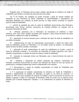 Parágrafo único. O Município deverá manter unidade especializada de referência em Saúde do
Trabalhador, para facilitar a execução das ações previstas neste artigo.
      Art. 4º Os Estados, nas condições de gestão avançada e plena do sistema estadual, por
intermédio de suas Secretarias de Saúde, respeitadas as responsabilidades e prerrogativas, dos
Municípios habilitados nas condições de gestão previstas no artigo anterior, assumirão as seguintes
ações de saúde do trabalhador:
      I – controle da qualidade das ações de saúde do trabalhador desenvolvidas pelos Municípios
preconizadas nesta Norma, conforme mecanismos de avaliação definidos em conjunto com as
Secretarias Municipais de Saúde;
      II – definição, juntamente com os Municípios, de mecanismos de referência e contra-
referência, bem como outras medidas necessárias para assegurar o pleno desenvolvimento das ações
de assistência e vigilância em saúde do trabalhador;
      III – capacitação de recursos humanos para a realização das ações de saúde do trabalhador, no
seu âmbito de atuação;
      IV – estabelecimento de rotina de sistematização, processamento e análise dos dados sobre
saúde do trabalhador, gerados nos Municípios e no seu próprio campo de atuação, e de alimentação
regular de bases de dados, estaduais e municipais;
      V – elaboração do perfil epidemiológico da saúde dos trabalhadores no Estado, a partir de
fontes de informação existentes e, se necessário, por intermédio de estudos específicos, com vistas a
subsidiar a programação e avaliação das ações de atenção à saúde do trabalhador;
      VI – prestação de cooperação técnica aos Municípios, para o desenvolvimento das ações de
saúde do trabalhador;
       VII – instituição e manutenção de cadastro atualizado das empresas, classificadas nas
atividades econômicas desenvolvidas no Estado com indicação dos fatores de risco que possam ser
gerados para o contingente populacional, direta ou indiretamente a eles expostos.
        § 1° Recomenda-se a criação de unidades especializadas em Saúde do Trabalhador para
facilitar as ações previstas neste artigo.
       § 2º A organização de unidades especializadas de referência em Saúde do Trabalhador, o
estímulo à implementação de unidades do Município, na região ou em forma de consórcio, e o
registro de 100% dos casos atendidos de acidentes de trabalho e agravos decorrentes do processo de
trabalho, comporão o Índice de Valorização de Resultados (IVR), de acordo com os criteriosa serem
definidos pela Comissão Intergestores Tripartite, e a ser estabelecidos em portaria do Ministério da
Saúde.
 