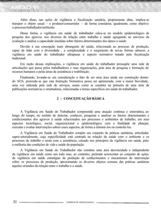 Além disso, nas ações de vigilância e fiscalização sanitária, propriamente ditas, implica-se
transpor o objeto usual – o produtor/consumidor – de forma considerar, igualmente, como objetivo
o processo/trabalhador/ambiente.
      Dessa forma, a vigilância em saúde do trabalhador calca-se no modelo epidemiológico de
pesquisa dos agravos, nos diversos da relação entre trabalho e saúde agregando ao universo da
avaliação e análise a capacidade imediata sobre fatores determinantes dos danos à saúde.
       Devido à sua concepção mais abrangente de saúde, relacionada ao processo de produção,
capaz de lidar com a diversidade , a complexidade e o surgimento de novas formas adoecer, a
vigilância em saúde do trabalhador ultrapassa o aspecto normativo tratado pela fiscalização
tradicional.
       Em razão dessas implicações, a vigilância em saúde do trabalhador pressupõe uma rede de
articulações que passa pelos trabalhadores e suas organizações, pela área de pesquisa e formação de
recursos humanos e pelas áreas de assistência e reabilitação.
      Finalmente, levando-se em consideração o fato de ser uma área ainda em construção dentro
do SUS, pretende-se que esta Instrução Normativa possa ser aprimorada, com a maior brevidade,
uma vez utilizada pela rede de serviços, assim como se constitui na primeira de uma série de
publicações normativas e orientadoras, relacionadas a temas específicos em saúde do trabalhador.

                                2 – CONCEITUAÇÃO BÁSICA


      A Vigilância em Saúde do Trabalhador compreende uma atuação contínua e sistemática, ao
longo do tempo, no sentido de detectar, conhecer, pesquisar e analisar os fatores determinantes e
condicionantes dos agravos à saúde relacionados aos processos e ambientes de trabalho, em seus
aspectos tecnológico, social, organizacional e epidemiológico, com a finalidade de planejar,
executar e avaliar intervenções sobres esses aspectos, de forma a eliminá-los ou controlá-los.
      A Vigilância em Saúde do Trabalhador compõe um conjunto de práticas sanitárias, articuladas
supra-setorialmente, cuja especificidade está centrada na relação da saúde com o ambiente e os
processos de trabalho e nesta com a assistência, calcado nos princípios da vigilância em saúde, para
a melhoria das condições de vida e saúde da população.
      A Vigilância em Saúde do Trabalhador não constitui uma área desvinculada e independente
da vigilância em saúde como um todo mas, ao contrário, pretende acrescentar ao conjunto de ações
da vigilância em saúde estratégias de produção de conhecimentos e mecanismos de intervenção
sobre os processos de produção, aproximando os diversos objetos comuns das práticas sanitárias
àqueles oriundos da relação entre o trabalho e a saúde.
 