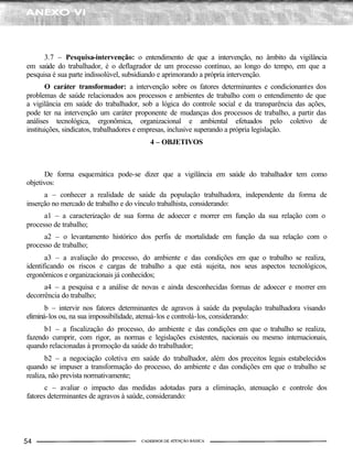 3.7 – Pesquisa-intervenção: o entendimento de que a intervenção, no âmbito da vigilância
em saúde do trabalhador, é o deflagrador de um processo contínuo, ao longo do tempo, em que a
pesquisa é sua parte indissolúvel, subsidiando e aprimorando a própria intervenção.
       O caráter transformador: a intervenção sobre os fatores determinantes e condicionantes dos
problemas de saúde relacionados aos processos e ambientes de trabalho com o entendimento de que
a vigilância em saúde do trabalhador, sob a lógica do controle social e da transparência das ações,
pode ter na intervenção um caráter proponente de mudanças dos processos de trabalho, a partir das
análises tecnológica, ergonômica, organizacional e ambiental efetuados pelo coletivo de
instituições, sindicatos, trabalhadores e empresas, inclusive superando a própria legislação.
                                        4 – OBJETIVOS



       De forma esquemática pode-se dizer que a vigilância em saúde do trabalhador tem como
objetivos:
      a – conhecer a realidade de saúde da população trabalhadora, independente da forma de
inserção no mercado de trabalho e do vínculo trabalhista, considerando:
      a1 – a caracterização de sua forma de adoecer e morrer em função da sua relação com o
processo de trabalho;
      a2 – o levantamento histórico dos perfis de mortalidade em função da sua relação com o
processo de trabalho;
       a3 – a avaliação do processo, do ambiente e das condições em que o trabalho se realiza,
identificando os riscos e cargas de trabalho a que está sujeita, nos seus aspectos tecnológicos,
ergonômicos e organizacionais já conhecidos;
      a4 – a pesquisa e a análise de novas e ainda desconhecidas formas de adoecer e morrer em
decorrência do trabalho;
       b – intervir nos fatores determinantes de agravos à saúde da população trabalhadora visando
eliminá-los ou, na sua impossibilidade, atenuá-los e controlá-los, considerando:
      b1 – a fiscalização do processo, do ambiente e das condições em que o trabalho se realiza,
fazendo cumprir, com rigor, as normas e legislações existentes, nacionais ou mesmo internacionais,
quando relacionadas à promoção da saúde do trabalhador;
       b2 – a negociação coletiva em saúde do trabalhador, além dos preceitos legais estabelecidos
quando se impuser a transformação do processo, do ambiente e das condições em que o trabalho se
realiza, não prevista normativamente;
       c – avaliar o impacto das medidas adotadas para a eliminação, atenuação e controle dos
fatores determinantes de agravos à saúde, considerando:
 
