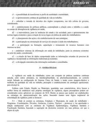 c1 – a possibilidade de transformar os perfis de morbidade e mortalidade;
     c2 – o aprimoramento contínuo da qualidade de vida no trabalho;
      d – subsidiar a tomada de decisões dos órgãos competentes, nas três esferas do governo,
considerando:
     d1 – estabelecimento de políticas públicas, contemplando a relação entre o trabalho e a saúde
no campo de abrangência da vigilância em saúde;
     d2 – a interveniência, junto às instâncias do estado e da sociedade, para o aprimoramento das
normas legais existentes e para a criação de novas legais em defesa da saúde dos trabalhadores;
     d3 – o planejamento das ações e do estabelecimento de suas estratégias;
     d4 – a participação na estruturação de serviços de atenção á saúde dos trabalhadores;
       d5 – a participação na formação, capacitação e treinamento de recursos humanos com
interesse na área;
      e – estabelecer sistemas de informação em saúde do trabalhador, junto ás estruturas existentes
no setor de saúde, considerando:
       e1 – a criação de base de dados comportando todas as informações oriundas do processo de
vigilância e incorporando as informações tradicionais já existentes;
     e2 – a divulgação sistemática das informações analisadas e consolidadas.

                                        5 – ESTRATÉGIAS


       A vigilância em saúde do trabalhador, como um conjunto de práticas sanitárias contínuas
calcada, entre outros princípios, na interdisciplinaridade, na pluriinstitucionalidade, no controle
social, balisada na configuração do Sistema Único de Saúde, e tendo como imagem-objetivo a
melhoria da qualidade de vida no trabalho, pressupõe o estabelecimento de estratégias operacionais
para alcançá-la.
      Embora cada Estado, Região ou Município, guardadas suas características, deva buscar a
melhor forma de estabelecer suas próprias estratégias de vigilância, alguns pressupostos podem ser
considerados como aplicáveis ao conjunto do SUS. Dentre os passos que podem ser estabelecidos
na estratégia de operacionalização das ações, buscando manter uma lógica seqüencial de
consolidação da vigilância, pode-se destacar:
       5.1 – Onde já existam as estruturas, Estaduais e Municipais, de saúde do trabalhador       –
Programas, Coordenações, Divisões, Gerências, Centros, Núcleos – promover e /ou aprofundar        a
relação institucional com as estruturas de Vigilância Epidemiológica, Vigilância Sanitária        e
Fiscalização Sanitária, buscando a superação da dicotomia existente em suas práticas, em que      o
objeto de ação
 