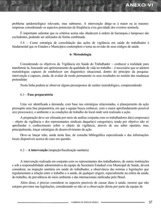 problema epidemiológico relevante, mas submerso. A intervenção dirige-se à maior ou às maiores
empresas considerando os aspectos potenciais de freqüência e/ou gravidade dos eventos-sentinela.
      É importante salientar que os critérios acima não obedecem à ordem de hierarquia e tampouco são
excludentes, podendo ser utilizados de forma combinada.
     5.4 – Como estratégia de consolidação das ações de vigilância em saúde do trabalhador é
fundamental que os Estados e Municípios contemplem o tema na revisão de seus códigos de saúde.

                                            6- Metodologia

       Considerando os objetivos da Vigilância em Saúde do Trabalhador – conhecer a realidade para
transformá-la, buscando um aprimoramento da qualidade de vida no trabalho – é necessário que se adotem
metodologias capazes de estabelecer um diagnóstico situacional, dentro do princípio da pesquisa-
intervenção e capazes, ainda, de avaliar de modo permanente os seus resultados no sentido das mudanças
pretendidas
      Nesta linha podem-se observar alguns pressupostos de caráter metodológico, compreendendo

      6.1 - Fase preparatória

       Uma vez identificada a demanda, com base nas estratégias relacionadas, o planejamento da ação
pressupõe uma fase preparatória, em que a equipe busca conhecer, com o maior aprofundamento possível
o(s) processo(s), o ambiente e as condições de trabalho do local onde será realizada a ação.
      A preparação deve ser efetuada por meio de análise conjunta com os trabalhadores da(s) empresa(s)
– objeto da vigilância e dos representantes sindicais daquela(s) categoria(s), tendo por objetivo não só
aprofundar o conhecimento sobre o objeto da vigilância, através de seu saber operário, mas,
principalmente, traçar estratégias de desenvolvimento da ação.
       Deve-se lançar mão, ainda nesta fase, de consulta bibliográfica especializada e das informações
locais disponíveis acerca do caso em questão.


      6.2 – A intervenção (inspeção/fiscalização sanitária)


      A intervenção realizada em conjunto com os representantes dos trabalhadores, de outras instituições
e sob a responsabilidade administrativa da equipe da Secretaria Estadual e/ou Municipal de Saúde, deverá
considerar, na inspeção sanitária em saúde do trabalhador, a observância das normas e legislações que
regulamentam a relação entre o trabalho e a saúde, de qualquer origem, especialmente na esfera da saúde,
do trabalho, da previdência do meio ambiente e das internacionais ratificadas pelo Brasil.
      Além disso, é preciso considerar os aspectos passíveis de causar dano à saúde, mesmo que não
estejam previstos nas legislações, considerando-se não só a observação direta por parte da equipe de
 