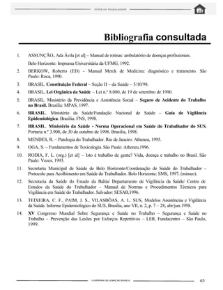 Bibliografia consultada
1.    ASSUNÇÃO, Ada Ávila [et al] – Manual de rotinas: ambulatório de doenças profissionais.
      Belo Horizonte: Imprensa Universitária da UFMG, 1992.
2.    BERKOW, Roberto (ED) – Manual Merck de Medicina: diagnóstico e tratamento. São
      Paulo: Roca, 1990.
3.    BRASIL. Constituição Federal – Seção II – da Saúde – 5/10/98.
4.    BRASIL. Lei Orgânica da Saúde – Lei n.º 8.080, de 19 de setembro de 1990.
5.    BRASIL. Ministério da Previdência e Assistência Social – Seguro de Acidente do Trabalho
      no Brasil. Brasília: MPAS, 1997.
6.    BRASIL. Ministério da Saúde/Fundação Nacional de Saúde – Guia de Vigilância
      Epidemiológica. Brasília: FNS, 1998.
7.    BRASIL. Ministério da Saúde - Norma Operacional em Saúde do Trabalhador do SUS.
      Portaria n.º 3.908, de 30 de outubro de 1998. Brasília, 1998.
8.    MENDES, R. – Patologia do Trabalhador. Rio de Janeiro: Atheneu, 1995.
9.    OGA, S. – Fundamentos de Toxicologia. São Paulo: Atheneu,1996.
10.   RODIA, F. L. (org.) [et al] – Isto é trabalho de gente? Vida, doença e trabalho no Brasil. São
      Paulo: Vozes, 1993.
11.   Secretaria Municipal de Saúde de Belo Horizonte/Coordenação de Saúde do Trabalhador –
      Protocolo para Acolhimento em Saúde do Trabalhador. Belo Horizonte: SMS, 1997. (mimeo).
12.   Secretaria da Saúde do Estado da Bahia/ Departamento de Vigilância da Saúde/ Centro de
      Estudos da Saúde do Trabalhador – Manual de Normas e Procedimentos Técnicos para
      Vigilância em Saúde do Trabalhador. Salvador: SESAB,1996.
13.   TEIXEIRA, C. F., PAIM, J. S., VILASBÔAS, A. L. SUS, Modelos Assistências e Vigilância
      da Saúde. Informe Epidemiológico do SUS, Brasília, ano VII, n. 2, p. 7 – 28, abr/jun.1998.
14.   XV Congresso Mundial Sobre Segurança e Saúde no Trabalho – Segurança e Saúde no
      Trabalho – Prevenção das Lesões por Esforços Repetitivos – LER. Fundacentro – São Paulo,
      1999.
 