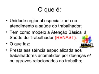 O que é: Unidade regional especializada no atendimento a saúde do trabalhador; Tem como modelo a Atenção Básica  à Saúde do Trabalhador  (RENAST). O que faz: Presta assistência especializada aos trabalhadores acometidos por doenças e/ou agravos relacionados ao trabalho; 