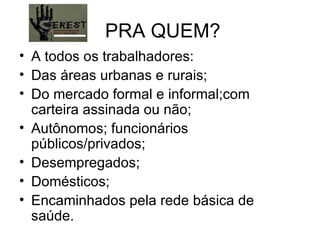 PRA QUEM? A todos os trabalhadores: Das áreas urbanas e rurais; Do mercado formal e informal;com carteira assinada ou não; Autônomos; funcionários públicos/privados; Desempregados; Domésticos; Encaminhados pela rede básica de saúde. 
