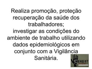 Realiza promoção, proteção recuperação da saúde dos trabalhadores; investigar as condições do ambiente de trabalho utilizando dados epidemiológicos em conjunto com a Vigilância Sanitária. 