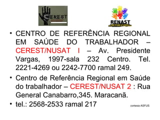 CENTRO DE REFERÊNCIA REGIONAL EM SAÚDE DO TRABALHADOR –  CEREST/NUSAT l  – Av. Presidente Vargas, 1997-sala 232 Centro. Tel. 2221-4269 ou 2242-7700 ramal 249. Centro de Referência Regional em Saúde do trabalhador –  CEREST/NUSAT 2  : Rua General Canabarro,345. Maracanã.  tel.: 2568-2533 ramal 217  cortesia ASFUS 