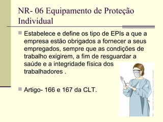NR- 06 Equipamento de Proteção
Individual
 Estabelece e define os tipo de EPIs a que a
  empresa estão obrigados a fornecer a seus
  empregados, sempre que as condições de
  trabalho exigirem, a fim de resguardar a
  saúde e a integridade física dos
  trabalhadores .

 Artigo- 166 e 167 da CLT.
 