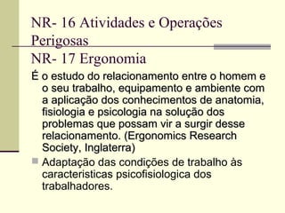 NR- 16 Atividades e Operações
Perigosas
NR- 17 Ergonomia
É o estudo do relacionamento entre o homem e
  o seu trabalho, equipamento e ambiente com
  a aplicação dos conhecimentos de anatomia,
  fisiologia e psicologia na solução dos
  problemas que possam vir a surgir desse
  relacionamento. (Ergonomics Research
  Society, Inglaterra)
 Adaptação das condições de trabalho às
  caracteristicas psicofisiologica dos
  trabalhadores.
 