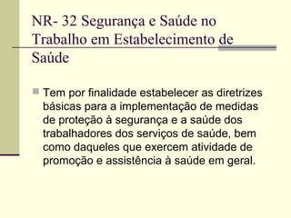 NR- 32 Segurança e Saúde no
Trabalho em Estabelecimento de
Saúde

 Tem por finalidade estabelecer as diretrizes
  básicas para a implementação de medidas
  de proteção à segurança e a saúde dos
  trabalhadores dos serviços de saúde, bem
  como daqueles que exercem atividade de
  promoção e assistência à saúde em geral.
 