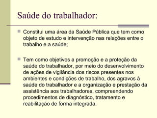 Saúde do trabalhador:
 Constitui uma área da Saúde Pública que tem como
  objeto de estudo e intervenção nas relações entre o
  trabalho e a saúde;

 Tem como objetivos a promoção e a proteção da
  saúde do trabalhador, por meio do desenvolvimento
  de ações de vigilância dos riscos presentes nos
  ambientes e condições de trabalho, dos agravos à
  saúde do trabalhador e a organização e prestação da
  assistência aos trabalhadores, compreendendo
  procedimentos de diagnóstico, tratamento e
  reabilitação de forma integrada.
 
