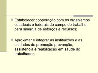  Estabelecer cooperação com os organismos
  estaduais e federais do campo do trabalho
  para sinergia de esforços e recursos;

 Aproximar e integrar as instituições e as
  unidades de promoção prevenção,
  assistência e reabilitação em saúde do
  trabalhador.
 