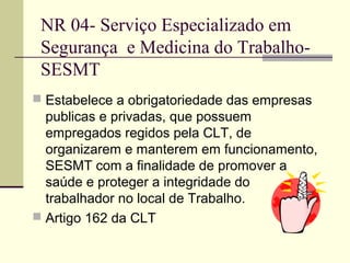NR 04- Serviço Especializado em
 Segurança e Medicina do Trabalho-
 SESMT
 Estabelece a obrigatoriedade das empresas
  publicas e privadas, que possuem
  empregados regidos pela CLT, de
  organizarem e manterem em funcionamento,
  SESMT com a finalidade de promover a
  saúde e proteger a integridade do
  trabalhador no local de Trabalho.
 Artigo 162 da CLT
 
