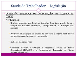 Saúde do Trabalhador – Legislação
 COMISSÃO INTERNA DE PREVENÇÃO DE ACIDENTES
(CIPA)
 Atribuições:
 Realizar inspeções dos locais de trabalho, levantamento de riscos e
adoção de medidas corretivas, acompanhando a execução das
mesmas;
 Promover investigação de causas de acidentes e sugerir medidas de
prevenção encaminhando ao empregador;
 Elaborar mapas de risco
 Conhecer discutir e divulgar o Programa Médico de Saúde
Ocupacional (PCMSO) e o Programa de Prevenção de Riscos
Ambientais (PPRA);
 