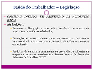 Saúde do Trabalhador – Legislação
 COMISSÃO INTERNA DE PREVENÇÃO DE ACIDENTES
(CIPA)
 Atribuições:
 Promover a divulgação e zelar pela observância das normas de
segurança e de saúde do trabalhador;
 Promoção de cursos, treinamentos e campanhas para despertar o
interesse dos funcionários para a prevenção de acidentes e doenças
ocupacionais;
 Participar da campanha permanente de prevenção de acidentes da
empresa e promover anualmente a Semana Interna de Prevenção
Acidentes de Trabalho - SIPAT.
 