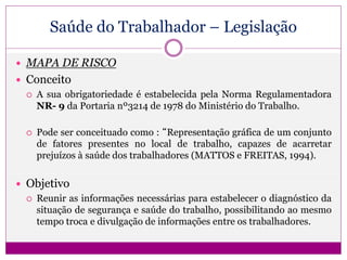 Saúde do Trabalhador – Legislação
 MAPA DE RISCO
 Conceito
 A sua obrigatoriedade é estabelecida pela Norma Regulamentadora
NR- 9 da Portaria nº3214 de 1978 do Ministério do Trabalho.
 Pode ser conceituado como : “Representação gráfica de um conjunto
de fatores presentes no local de trabalho, capazes de acarretar
prejuízos à saúde dos trabalhadores (MATTOS e FREITAS, 1994).
 Objetivo
 Reunir as informações necessárias para estabelecer o diagnóstico da
situação de segurança e saúde do trabalho, possibilitando ao mesmo
tempo troca e divulgação de informações entre os trabalhadores.
 