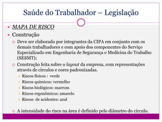 Saúde do Trabalhador – Legislação
 MAPA DE RISCO
 Construção
 Deve ser elaborado por integrantes da CIPA em conjunto com os
demais trabalhadores e com apoio dos componentes do Serviço
Especializado em Engenharia de Segurança e Medicina do Trabalho
(SESMT);
 Construção feita sobre o layout da empresa, com representações
através de círculos e cores padronizadas.
 Riscos físicos : verde
 Riscos químicos: vermelho
 Riscos biológicos: marrom
 Riscos ergonômicos: amarelo
 Riscos de acidentes: azul
 A intensidade do risco na área é definido pelo diâmetro do círculo.
 