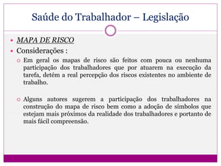 Saúde do Trabalhador – Legislação
 MAPA DE RISCO
 Considerações :
 Em geral os mapas de risco são feitos com pouca ou nenhuma
participação dos trabalhadores que por atuarem na execução da
tarefa, detém a real percepção dos riscos existentes no ambiente de
trabalho.
 Alguns autores sugerem a participação dos trabalhadores na
construção do mapa de risco bem como a adoção de símbolos que
estejam mais próximos da realidade dos trabalhadores e portanto de
mais fácil compreensão.
 