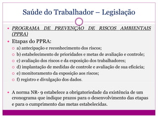 Saúde do Trabalhador – Legislação
 PROGRAMA DE PREVENÇÃO DE RISCOS AMBIENTAIS
(PPRA)
 Etapas do PPRA:
 a) antecipação e reconhecimento dos riscos;
 b) estabelecimento de prioridades e metas de avaliação e controle;
 c) avaliação dos riscos e da exposição dos trabalhadores;
 d) implantação de medidas de controle e avaliação de sua eficácia;
 e) monitoramento da exposição aos riscos;
 f) registro e divulgação dos dados.
 A norma NR- 9 estabelece a obrigatoriedade da existência de um
cronograma que indique prazos para o desenvolvimento das etapas
e para o cumprimento das metas estabelecidas.
 