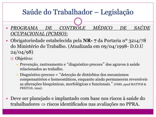 Saúde do Trabalhador – Legislação
 PROGRAMA DE CONTROLE MÉDICO DE SAÚDE
OCUPACIONAL (PCMSO):
 Obrigatoriedade estabelecida pela NR- 7 da Portaria nº 3214/78
do Ministério do Trabalho. (Atualizada em 09/04/1998- D.O.U
24/04/98)
 Objetivo:
 Prevenção, rastreamento e “diagnóstico precoce” dos agravos à saúde
relacionados ao trabalho.
 Diagnóstico precoce = “detecção de distúrbios dos mecanismos
compensatórios e homeostáticos, enquanto ainda permanecem reversíveis
as alterações bioquímicas, morfológicas e funcionais.” (OMS, apud MATTOS &
FREITAS, 1994).
 Deve ser planejado e implantado com base nos riscos à saúde do
trabalhadores  riscos identificados nas avaliações no PPRA.
 