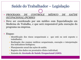 Saúde do Trabalhador – Legislação
 PROGRAMA DE CONTROLE MÉDICO DE SAÚDE
OCUPACIONAL (PCMSO)
 Deve ser coordenado por um médico com Especialização em
Medicina do Trabalho, e que será responsável pela execução do
programa na empresa.
 Etapas:
 Identificação dos riscos ocupacionais a que está ou será exposto o
trabalhador;
 Realização dos exames médicos ocupacionais, execução e interpretação
dos indicadores biológicos;
 Planejamento anual das ações de saúde;
 Registro dos dados em prontuário clínico individual;
 Emissão do Atestado de Saúde Ocupacional (ASO).
 