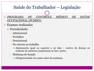 Saúde do Trabalhador – Legislação
 PROGRAMA DE CONTROLE MÉDICO DE SAÚDE
OCUPACIONAL (PCMSO):
 Exames realizados
 Periodicidade:
 Admissional
 Periódico
 Demissional
 De retorno ao trabalho
 Afastamento igual ou superior a 30 dias – motivo de doença ou
acidente de natureza ocupacional ou não e parto;
 Mudança de função
 Obrigatoriedade do exame antes da mudança .
 