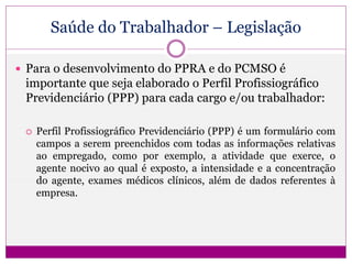 Saúde do Trabalhador – Legislação
 Para o desenvolvimento do PPRA e do PCMSO é
importante que seja elaborado o Perfil Profissiográfico
Previdenciário (PPP) para cada cargo e/ou trabalhador:
 Perfil Profissiográfico Previdenciário (PPP) é um formulário com
campos a serem preenchidos com todas as informações relativas
ao empregado, como por exemplo, a atividade que exerce, o
agente nocivo ao qual é exposto, a intensidade e a concentração
do agente, exames médicos clínicos, além de dados referentes à
empresa.
 