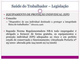 Saúde do Trabalhador – Legislação
 EQUIPAMENTO DE PROTEÇÃO INDIVIDUAL (EPI)
 Conceito
 “Dispositivo de uso individual destinado a proteger a integridade
física do trabalhador.” (Miranda,1998)
 Segundo Norma Regulamentadora NR-6 todo empregador é
obrigado a fornecer de forma gratuita, os equipamentos e
proteção individual (EPI) adequados ao risco e em perfeito
estado de conservação e funcionamento. (Atualizada Portaria nº
25/2001- alterada pela 194/2006 22/12/2006)
 