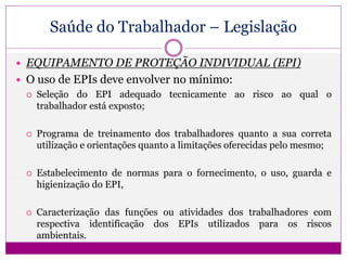 Saúde do Trabalhador – Legislação
 EQUIPAMENTO DE PROTEÇÃO INDIVIDUAL (EPI)
 O uso de EPIs deve envolver no mínimo:
 Seleção do EPI adequado tecnicamente ao risco ao qual o
trabalhador está exposto;
 Programa de treinamento dos trabalhadores quanto a sua correta
utilização e orientações quanto a limitações oferecidas pelo mesmo;
 Estabelecimento de normas para o fornecimento, o uso, guarda e
higienização do EPI,
 Caracterização das funções ou atividades dos trabalhadores com
respectiva identificação dos EPIs utilizados para os riscos
ambientais.
 