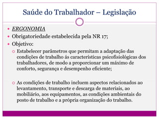 Saúde do Trabalhador – Legislação
 ERGONOMIA
 Obrigatoriedade estabelecida pela NR 17;
 Objetivo:
 Estabelecer parâmetros que permitam a adaptação das
condições de trabalho ás características psicofisiológicas dos
trabalhadores, de modo a proporcionar um máximo de
conforto, segurança e desempenho eficiente;
 As condições de trabalho incluem aspectos relacionados ao
levantamento, transporte e descarga de materiais, ao
mobiliário, aos equipamentos, as condições ambientais do
posto de trabalho e a própria organização do trabalho.
 