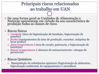 Principais riscos relacionados
ao trabalho em UAN
 De uma forma geral as Unidades de Alimentação e
Nutrição apresentam em virtude da sua característica de
produção todas as classes de risco.
 Riscos físicos
 Umidade (área de higienização de bandejas, higienização de
panelas)
 Ruído (equipamentos da área de produção, exaustor, máquina de
lavar pratos)
 Altas temperaturas ( área de cocção, patissaria, e higienização de
bandejas)
 Baixas temperaturas ( câmaras de armazenamento- estoque de
perecíveis)
 Riscos Químicos
 Manipulação de substâncias químicas (higienização de alimentos,
higienização ambiental, de equipamentos e utensílios)
 